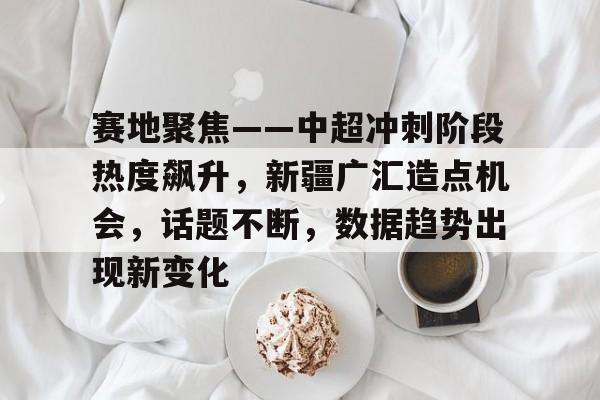 开云体育官网-赛地聚焦——中超冲刺阶段热度飙升，新疆广汇造点机会，话题不断，数据趋势出现新变化的简单介绍