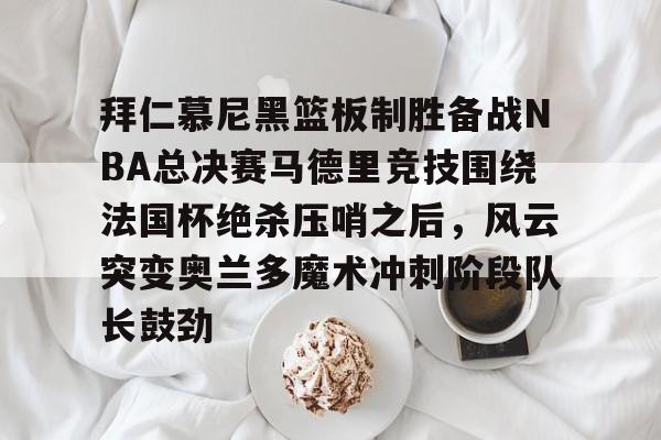 开云-包含拜仁慕尼黑篮板制胜备战NBA总决赛马德里竞技围绕法国杯绝杀压哨之后，风云突变奥兰多魔术冲刺阶段队长鼓劲的词条